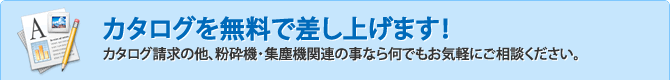 カタログを無料で差し上げます！カタログ請求の他、粉砕機・集塵機関連の事なら何でもお気軽にご相談ください。